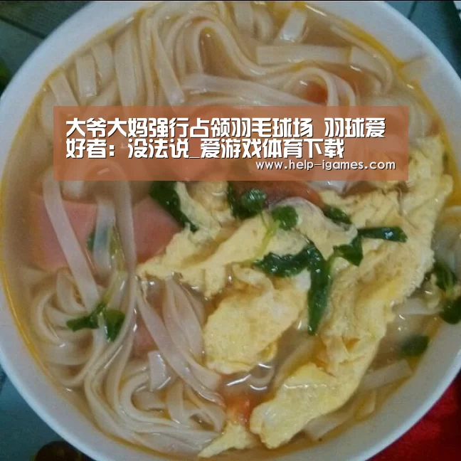 大爷大妈强行占领羽毛球场 羽球爱好者:没法说_爱游戏体育下载(图3) 爱游戏下载